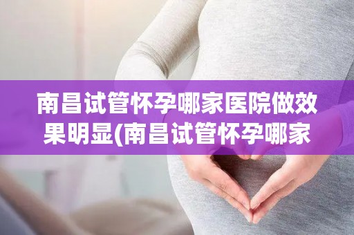 南昌试管怀孕哪家医院做效果明显(南昌试管怀孕哪家医院效果显著？权威推荐)