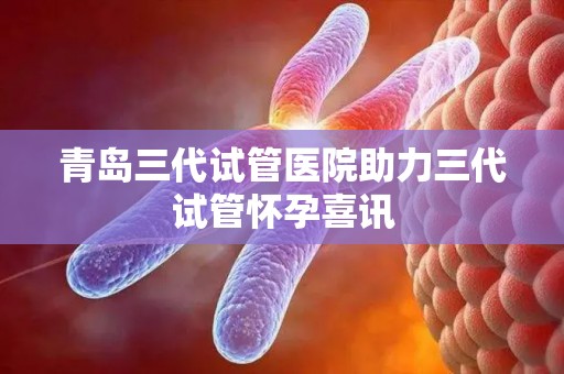 青岛三代试管医院助力三代试管怀孕喜讯