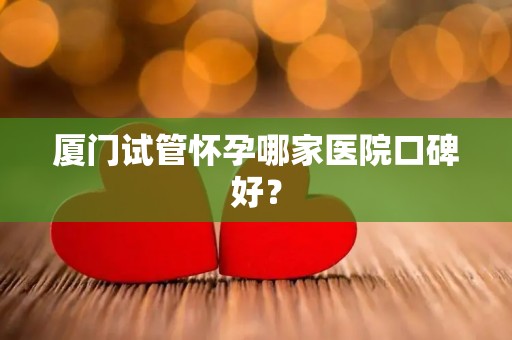 厦门试管怀孕哪家医院口碑好？