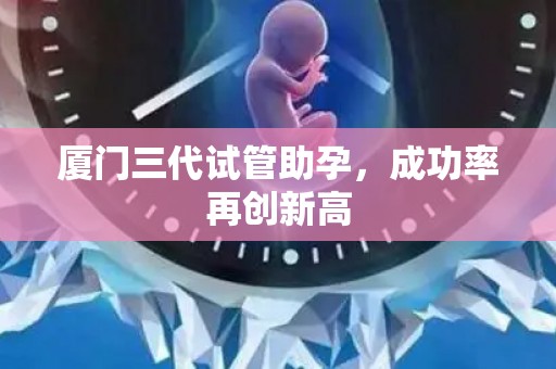 厦门三代试管助孕，成功率再创新高