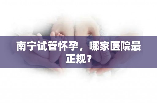南宁试管怀孕，哪家医院最正规？