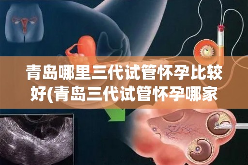 青岛哪里三代试管怀孕比较好(青岛三代试管怀孕哪家强？揭秘最佳选择)