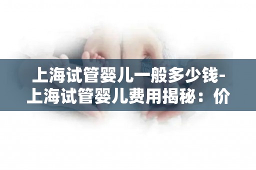 上海试管婴儿一般多少钱-上海试管婴儿费用揭秘：价格几何？