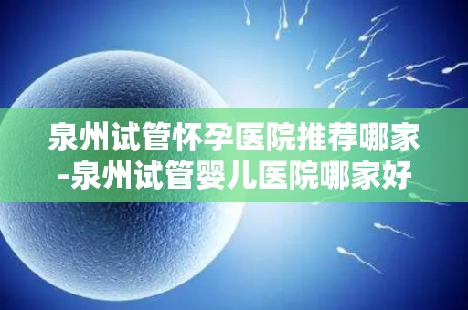 泉州试管怀孕医院推荐哪家-泉州试管婴儿医院哪家好？权威推荐