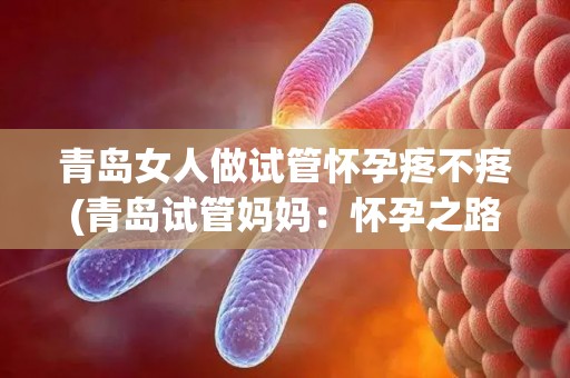 青岛女人做试管怀孕疼不疼(青岛试管妈妈：怀孕之路，疼痛与希望同行)