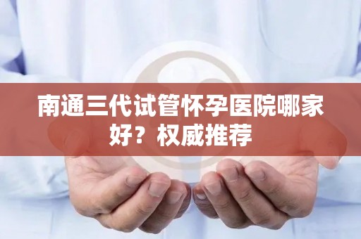 南通三代试管怀孕医院哪家好？权威推荐