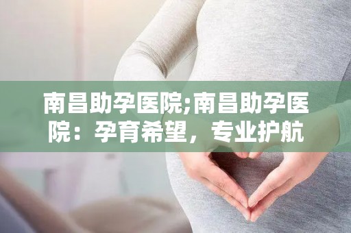 南昌助孕医院;南昌助孕医院：孕育希望，专业护航