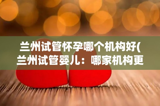 兰州试管怀孕哪个机构好(兰州试管婴儿：哪家机构更值得信赖？)