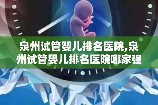 泉州试管婴儿排名医院,泉州试管婴儿排名医院哪家强？权威榜单揭晓