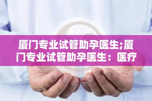 厦门专业试管助孕医生;厦门专业试管助孕医生:医疗界的黄金担当 厦门专业试管助孕医生;厦门专业试管助孕医生:医疗界的黄金担当