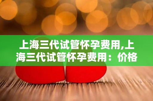 上海三代试管怀孕费用,上海三代试管怀孕费用：价格揭秘与影响分析
