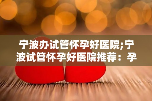 宁波办试管怀孕好医院;宁波试管怀孕好医院推荐：孕育新生命首选之地