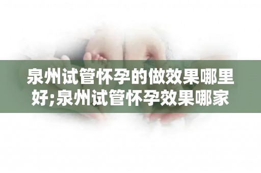 泉州试管怀孕的做效果哪里好;泉州试管怀孕效果哪家强？