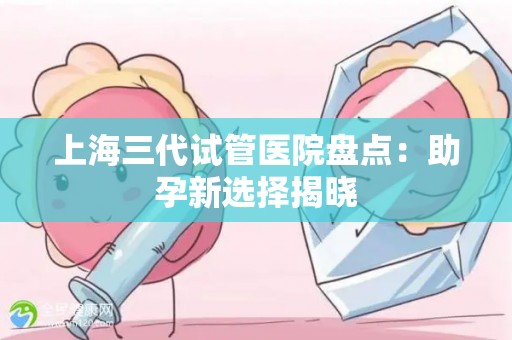 上海三代试管医院盘点：助孕新选择揭晓