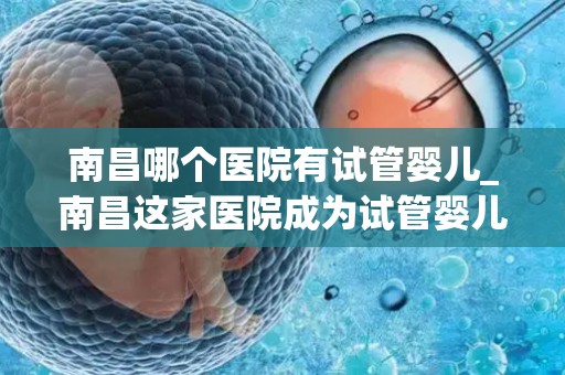南昌哪个医院有试管婴儿_南昌这家医院成为试管婴儿新希望