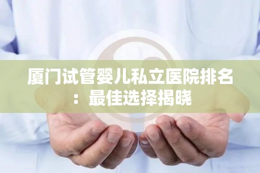 厦门试管婴儿私立医院排名：最佳选择揭晓
