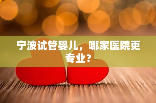 宁波试管婴儿，哪家医院更专业？