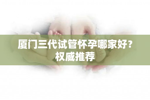 厦门三代试管怀孕哪家好？权威推荐