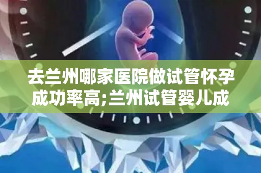 去兰州哪家医院做试管怀孕成功率高;兰州试管婴儿成功率哪家医院高？