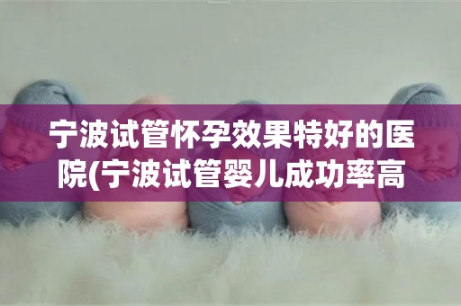 宁波试管怀孕效果特好的医院(宁波试管婴儿成功率高的医院推荐)