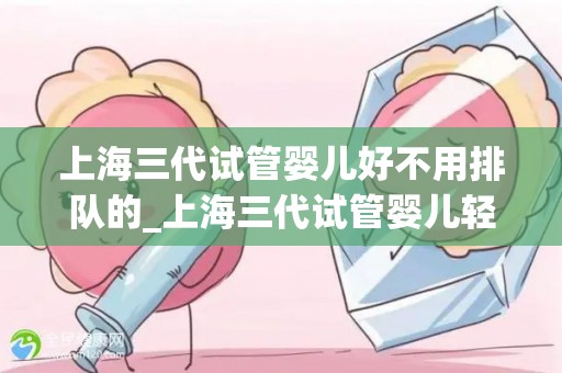 上海三代试管婴儿好不用排队的_上海三代试管婴儿轻松入园，告别排队之苦