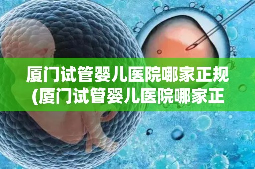 厦门试管婴儿医院哪家正规(厦门试管婴儿医院哪家正规？权威盘点)