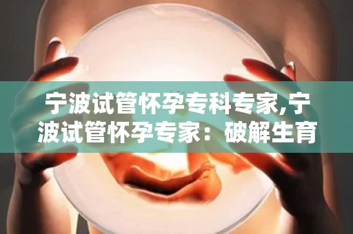 宁波试管怀孕专科专家,宁波试管怀孕专家：破解生育难题，助力家庭幸福