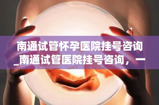 南通试管怀孕医院挂号咨询_南通试管医院挂号咨询，一站式服务解答