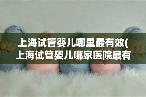 上海试管婴儿哪里最有效(上海试管婴儿哪家医院最有效？揭秘成功率最高的选择)