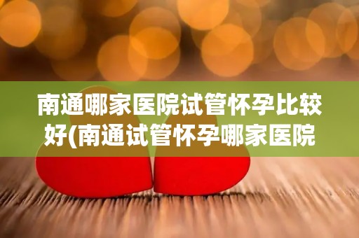 南通哪家医院试管怀孕比较好(南通试管怀孕哪家医院口碑最佳？)