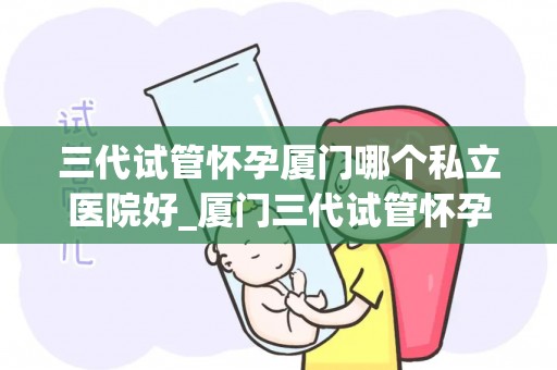三代试管怀孕厦门哪个私立医院好_厦门三代试管怀孕，哪家私立医院更胜一筹？