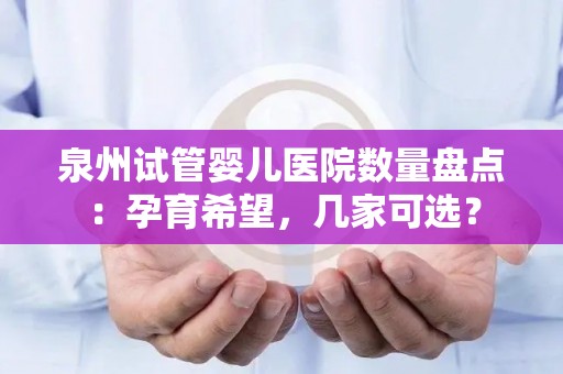泉州试管婴儿医院数量盘点：孕育希望，几家可选？