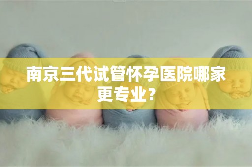 南京三代试管怀孕医院哪家更专业？