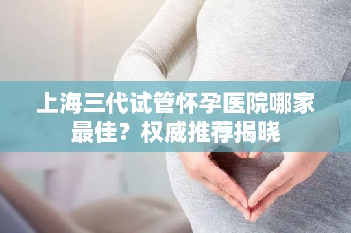 上海三代试管怀孕医院哪家最佳？权威推荐揭晓