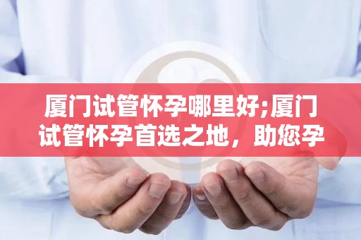 厦门试管怀孕哪里好;厦门试管怀孕首选之地，助您孕育希望