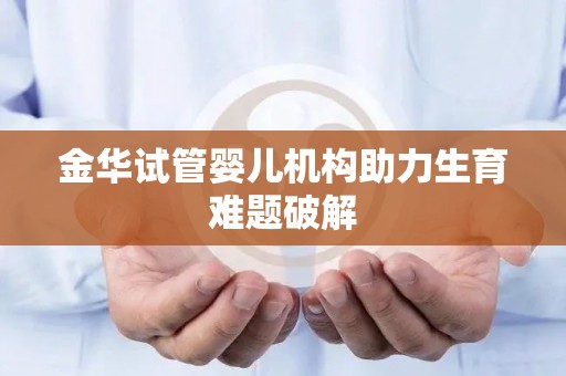 金华试管婴儿机构助力生育难题破解