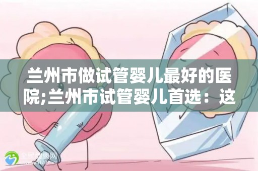 兰州市做试管婴儿最好的医院;兰州市试管婴儿首选：这家医院口碑最佳