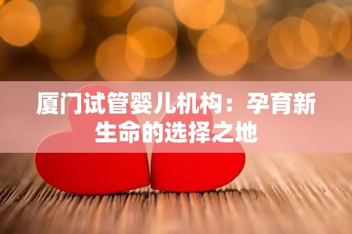 厦门试管婴儿机构：孕育新生命的选择之地