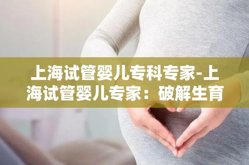 上海试管婴儿专科专家-上海试管婴儿专家：破解生育难题，助力家庭幸福