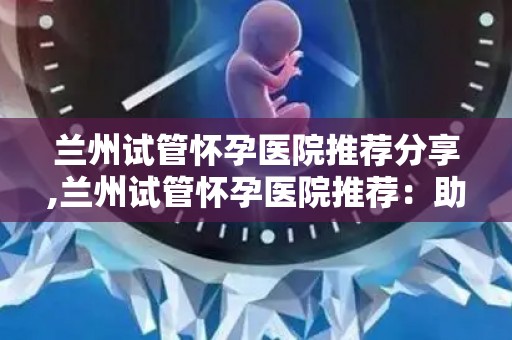 兰州试管怀孕医院推荐分享,兰州试管怀孕医院推荐：助您圆梦好选择