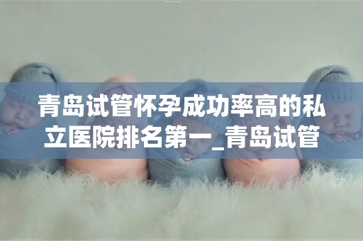 青岛试管怀孕成功率高的私立医院排名第一_青岛试管婴儿成功率第一，这家私立医院实力领跑