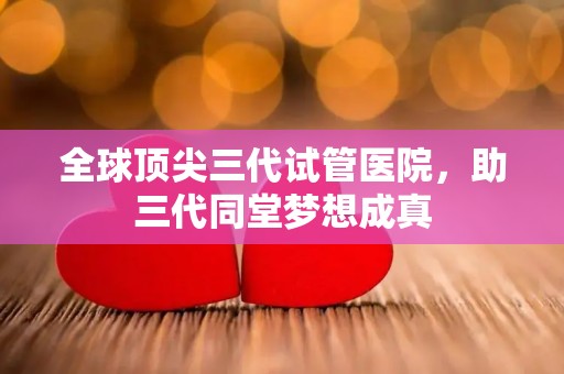 全球顶尖三代试管医院，助三代同堂梦想成真
