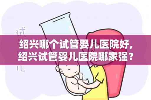 绍兴哪个试管婴儿医院好,绍兴试管婴儿医院哪家强？权威推荐