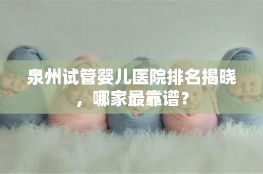 泉州试管婴儿医院排名揭晓，哪家最靠谱？