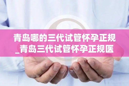 青岛哪的三代试管怀孕正规_青岛三代试管怀孕正规医院哪家强？
