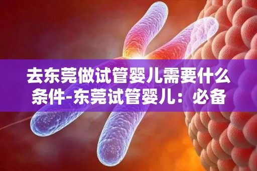 去东莞做试管婴儿需要什么条件-东莞试管婴儿：必备条件揭秘