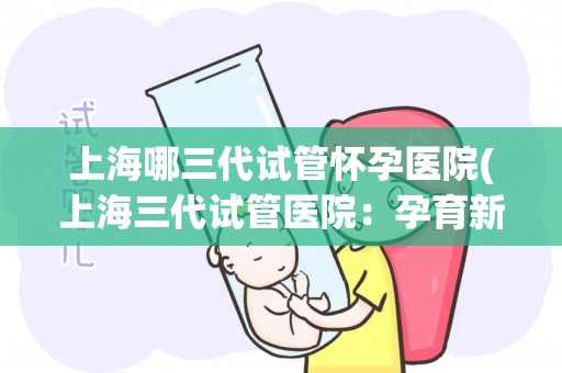 上海哪三代试管怀孕医院(上海三代试管医院：孕育新生命，科技护航)