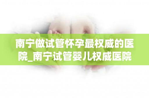 南宁做试管怀孕最权威的医院_南宁试管婴儿权威医院：孕育新生命，专业护航