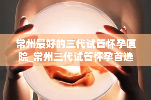 常州最好的三代试管怀孕医院_常州三代试管怀孕首选医院，助您圆梦好孕