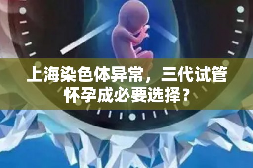 上海染色体异常，三代试管怀孕成必要选择？
